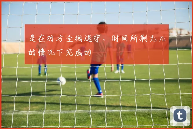 是在对方全线退守、时间所剩无几的情况下完成的