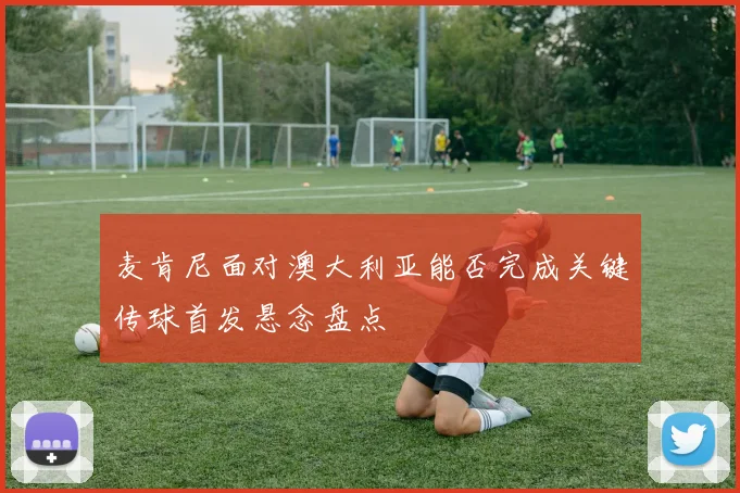 麦肯尼面对澳大利亚能否完成关键传球首发悬念盘点