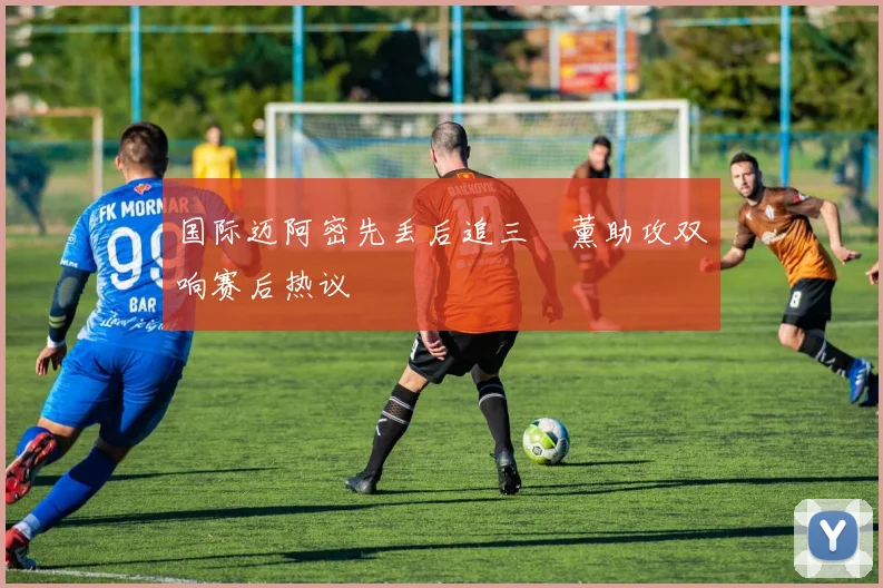 国际迈阿密先丢后追三笘薰助攻双响赛后热议