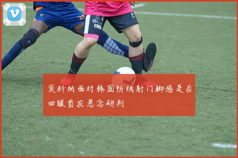 莫科纳面对韩国防线射门脚感是否回暖首发悬念研判