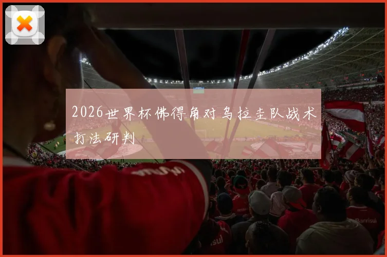 2026世界杯佛得角对乌拉圭队战术打法研判