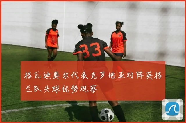 格瓦迪奥尔代表克罗地亚对阵英格兰队头球优势观察