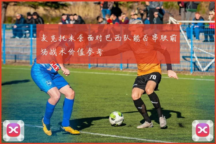 麦克托米奈面对巴西队能否串联前场战术价值参考