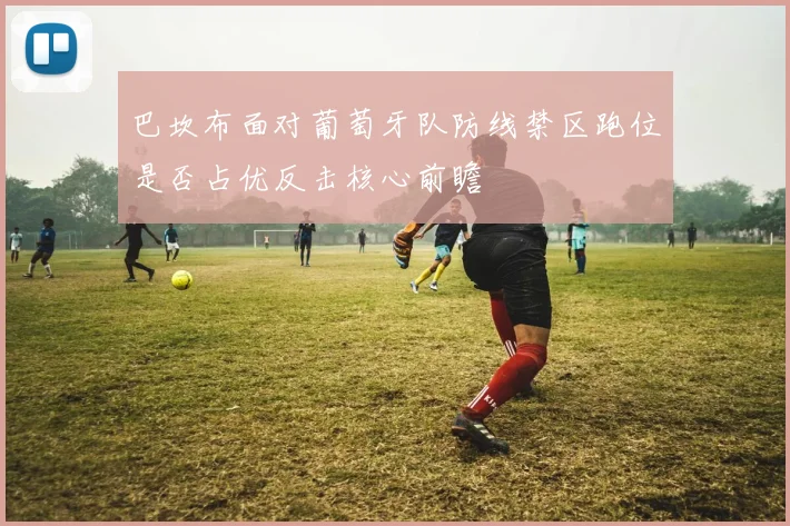 巴坎布面对葡萄牙队防线禁区跑位是否占优反击核心前瞻