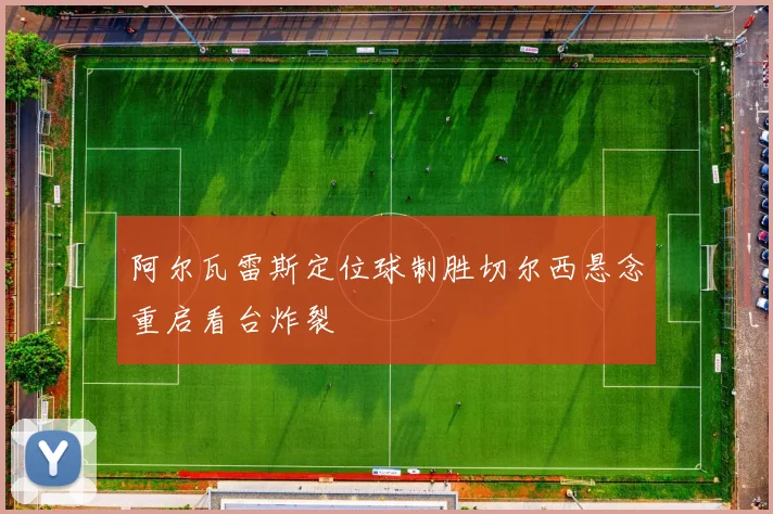 阿尔瓦雷斯定位球制胜切尔西悬念重启看台炸裂