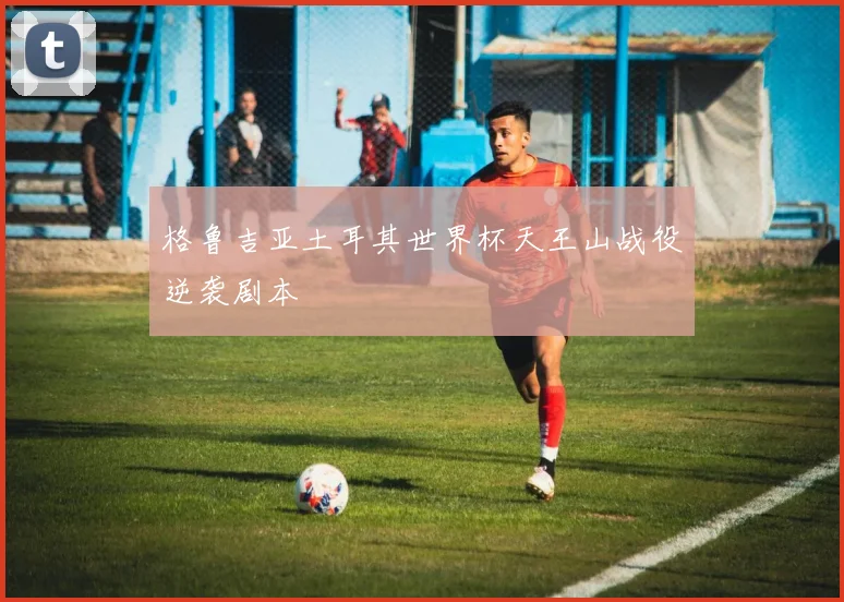 格鲁吉亚土耳其世界杯天王山战役逆袭剧本