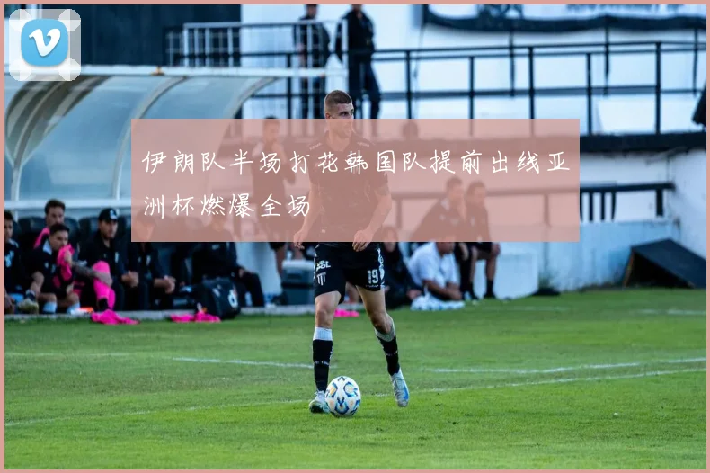 伊朗队半场打花韩国队提前出线亚洲杯燃爆全场