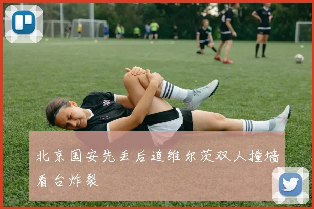 北京国安先丢后追维尔茨双人撞墙看台炸裂