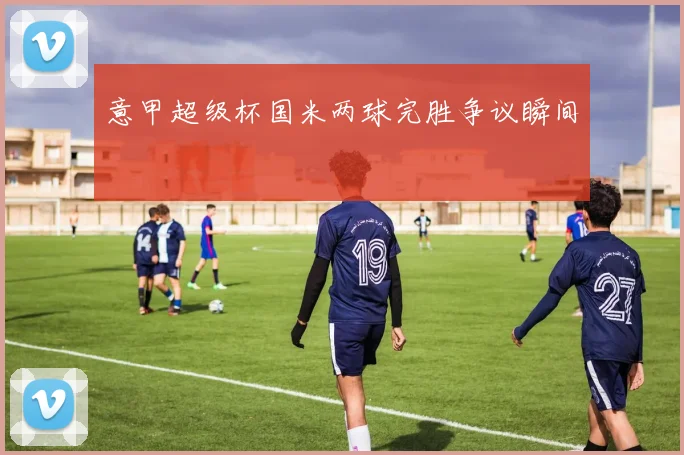 意甲超级杯国米两球完胜争议瞬间