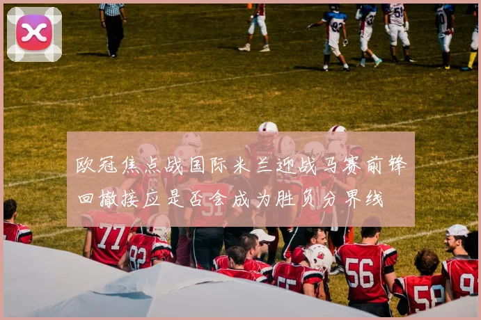 欧冠焦点战国际米兰迎战马赛前锋回撤接应是否会成为胜负分界线