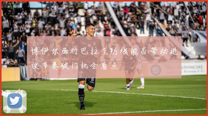 博伊尔面对巴拉圭防线能否带动进攻节奏破门机会看点