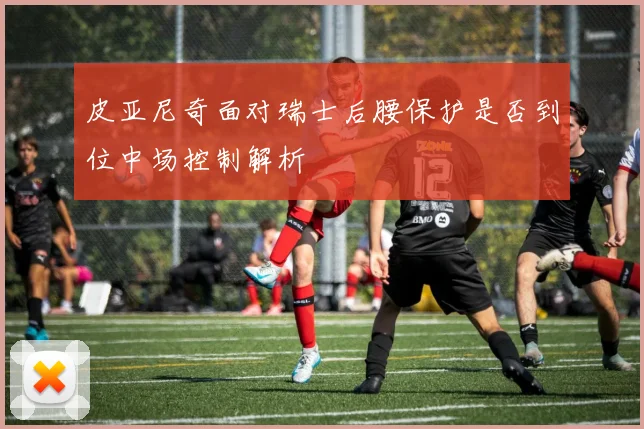 皮亚尼奇面对瑞士后腰保护是否到位中场控制解析