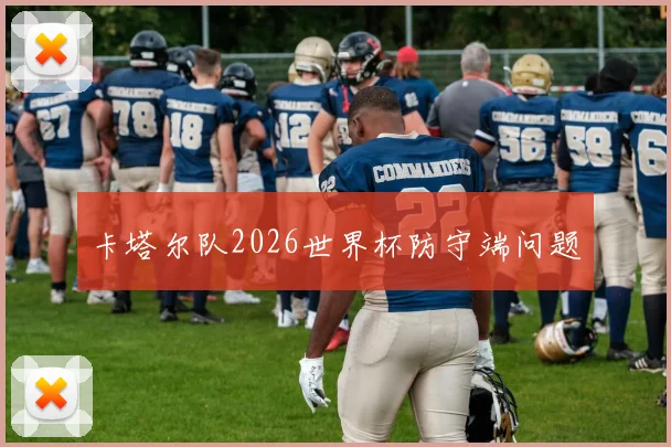 卡塔尔队2026世界杯防守端问题