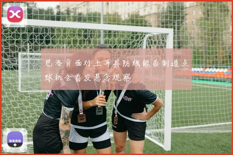 巴洛贡面对土耳其防线能否制造点球机会首发悬念观察