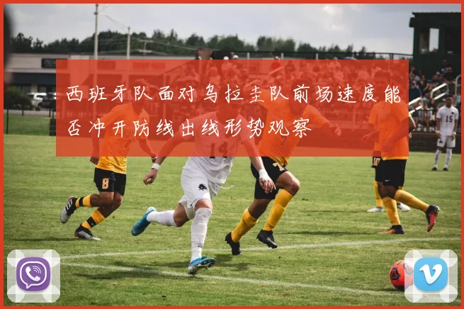 西班牙队面对乌拉圭队前场速度能否冲开防线出线形势观察