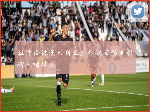 拉什福德澳大利亚生死战百场里程碑压哨过关
