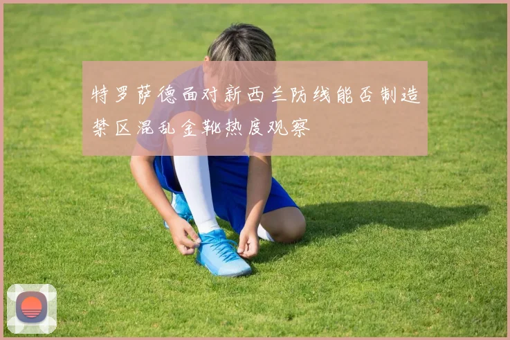特罗萨德面对新西兰防线能否制造禁区混乱金靴热度观察