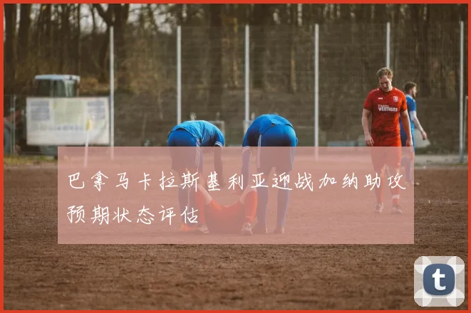 巴拿马卡拉斯基利亚迎战加纳助攻预期状态评估