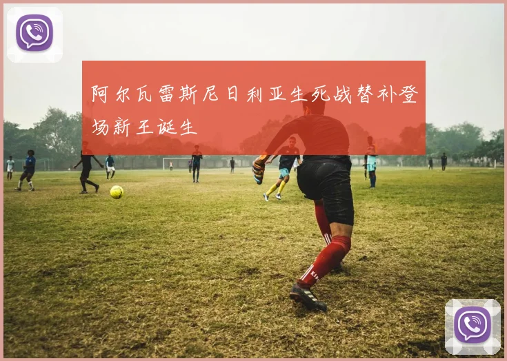 阿尔瓦雷斯尼日利亚生死战替补登场新王诞生