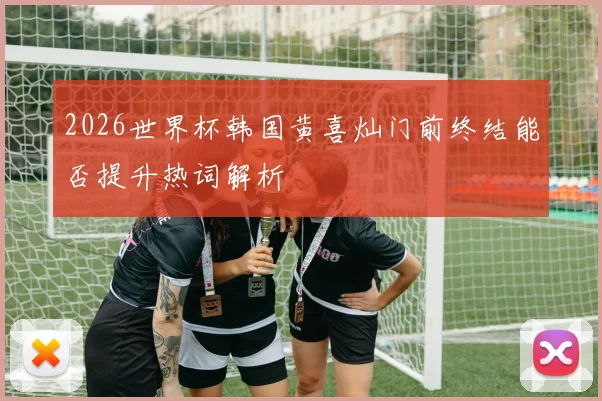 2026世界杯韩国黄喜灿门前终结能否提升热词解析