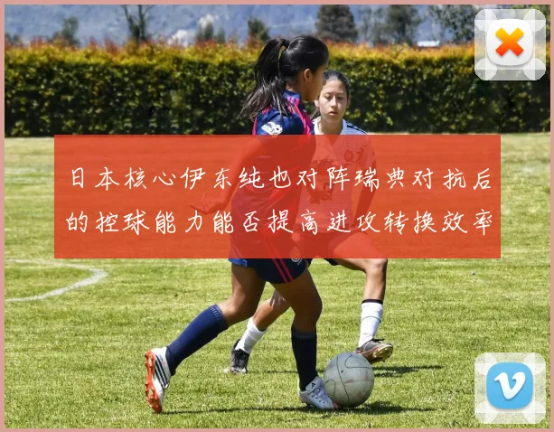 日本核心伊东纯也对阵瑞典对抗后的控球能力能否提高进攻转换效率