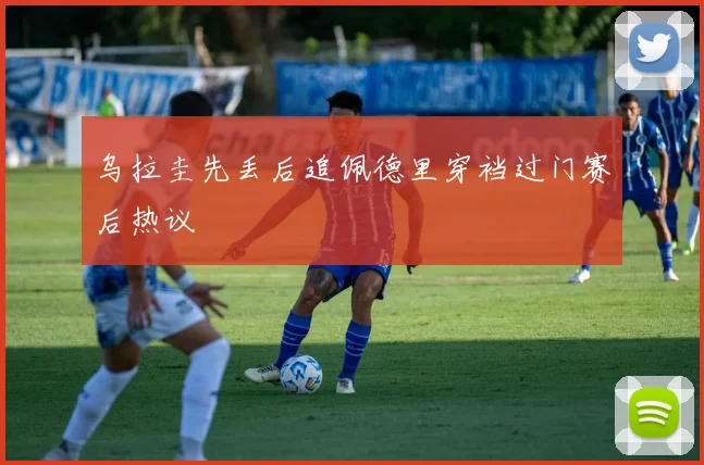 乌拉圭先丢后追佩德里穿裆过门赛后热议
