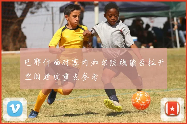 巴耶什面对塞内加尔防线能否拉开空间进攻重点参考