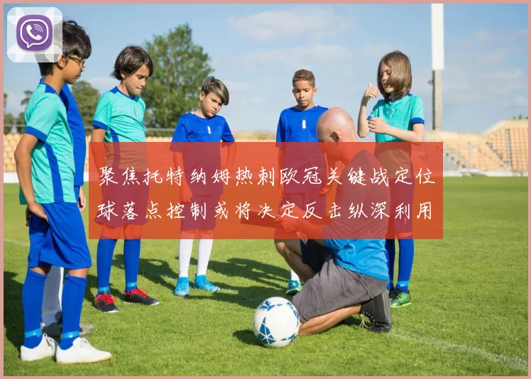聚焦托特纳姆热刺欧冠关键战定位球落点控制或将决定反击纵深利用