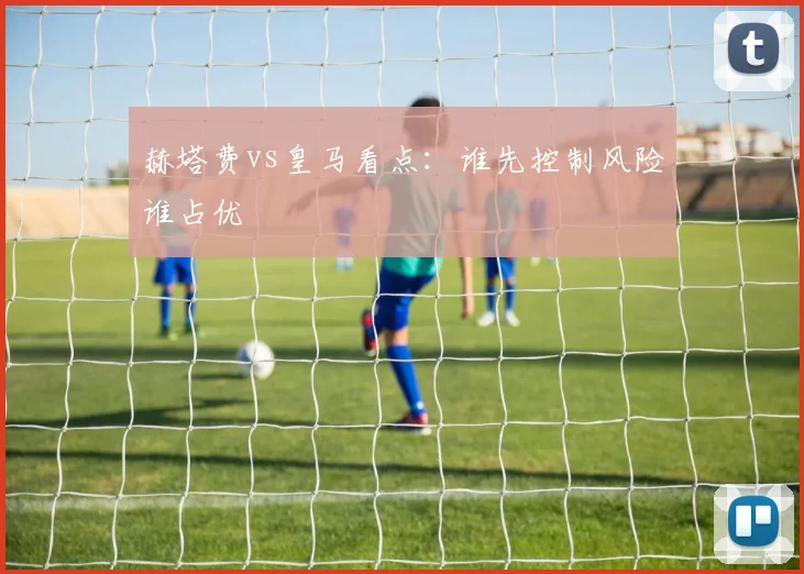 赫塔费vs皇马看点：谁先控制风险谁占优