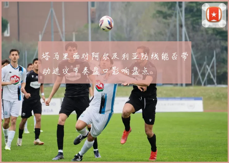 塔马里面对阿尔及利亚防线能否带动进攻节奏盘口影响盘点