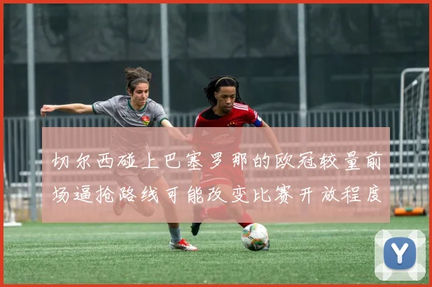 切尔西碰上巴塞罗那的欧冠较量前场逼抢路线可能改变比赛开放程度