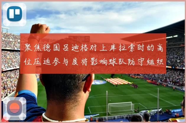 聚焦德国吕迪格对上库拉索时的高位压迫参与度将影响球队防守组织