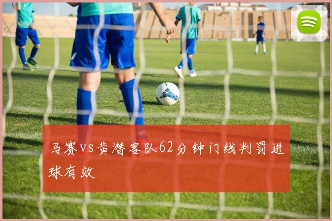 马赛vs黄潜客队62分钟门线判罚进球有效