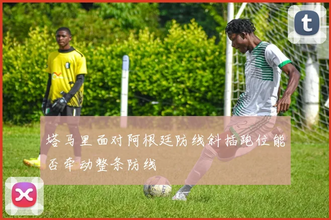 塔马里面对阿根廷防线斜插跑位能否牵动整条防线
