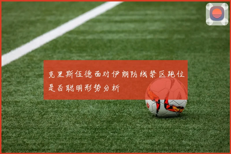 克里斯伍德面对伊朗防线禁区跑位是否聪明形势分析