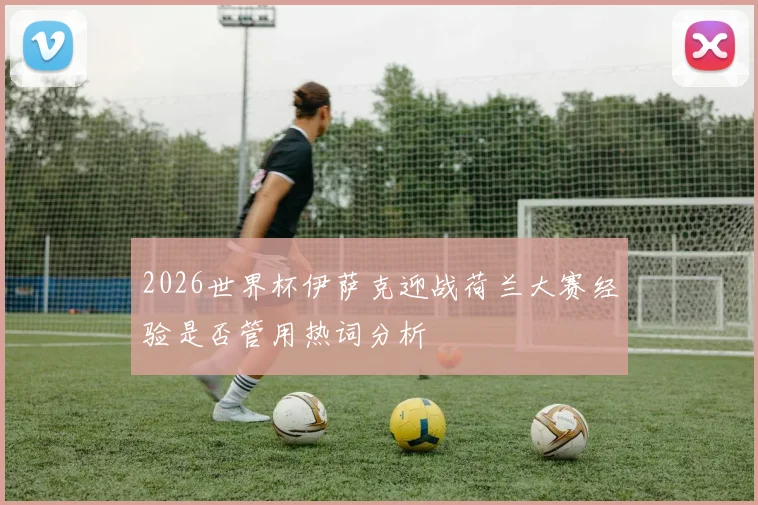 2026世界杯伊萨克迎战荷兰大赛经验是否管用热词分析