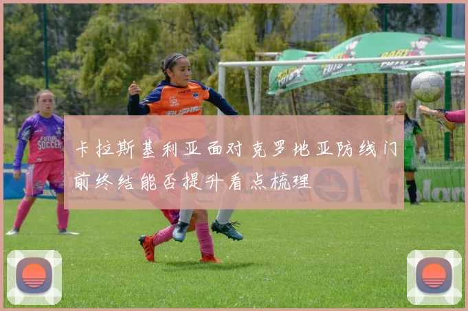 卡拉斯基利亚面对克罗地亚防线门前终结能否提升看点梳理
